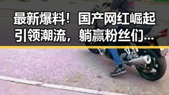 最新爆料！国产网红崛起引领潮流，躺赢粉丝们的热议🔥